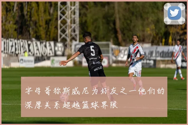 字母哥称斯威尼为好友之一他们的深厚关系超越篮球界限