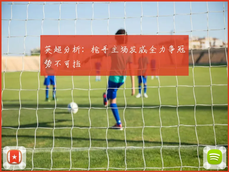 英超分析：枪手主场发威全力争冠势不可挡