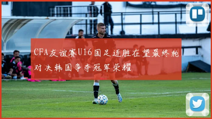 CFA友谊赛U16国足连胜在望最终轮对决韩国争夺冠军荣耀