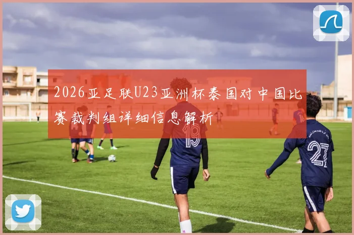 2026亚足联U23亚洲杯泰国对中国比赛裁判组详细信息解析
