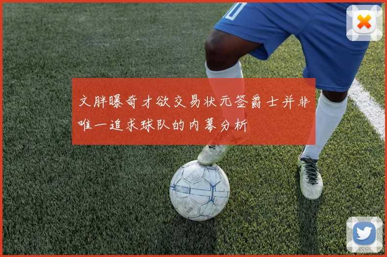 文胖曝奇才欲交易状元签爵士并非唯一追求球队的内幕分析