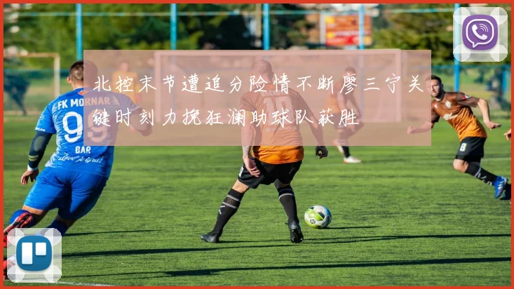 北控末节遭追分险情不断廖三宁关键时刻力挽狂澜助球队获胜