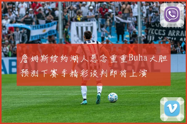 詹姆斯续约湖人悬念重重Buha大胆预测下赛季精彩谈判即将上演