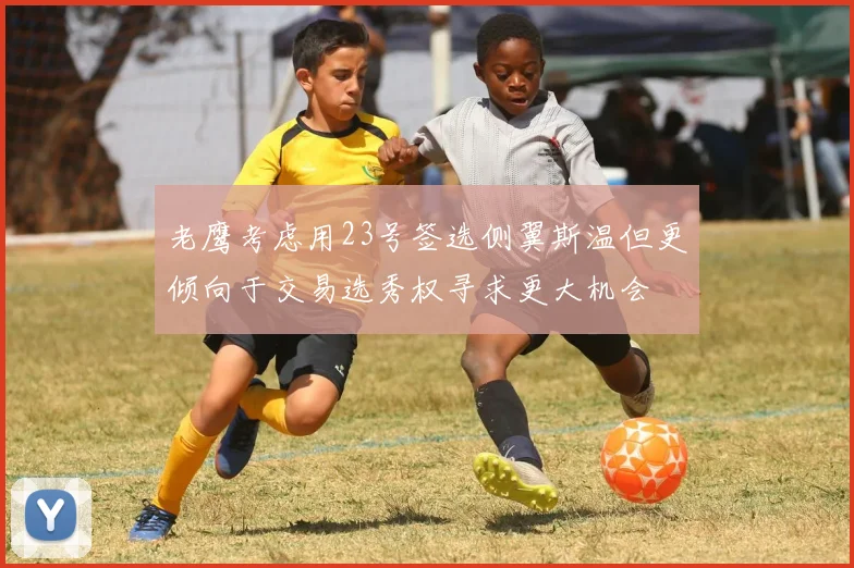 老鹰考虑用23号签选侧翼斯温但更倾向于交易选秀权寻求更大机会
