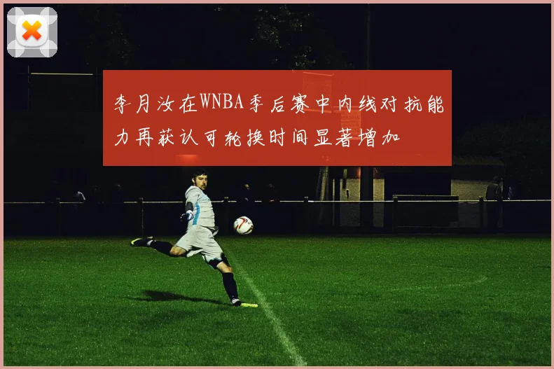 李月汝在WNBA季后赛中内线对抗能力再获认可轮换时间显著增加