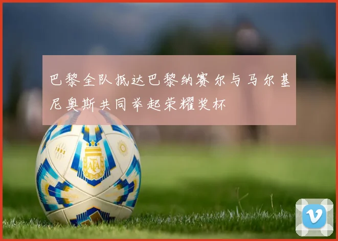 巴黎全队抵达巴黎纳赛尔与马尔基尼奥斯共同举起荣耀奖杯