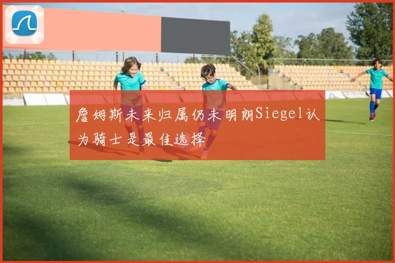 詹姆斯未来归属仍未明朗Siegel认为骑士是最佳选择