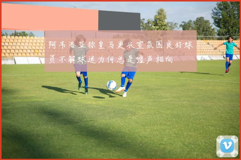 阿韦洛亚称皇马更衣室氛围良好球员不解球迷为何总是嘘声相向