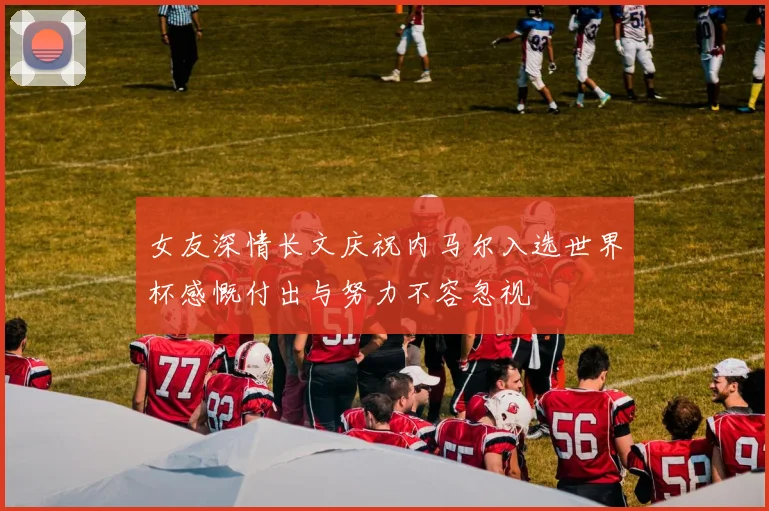 女友深情长文庆祝内马尔入选世界杯感慨付出与努力不容忽视