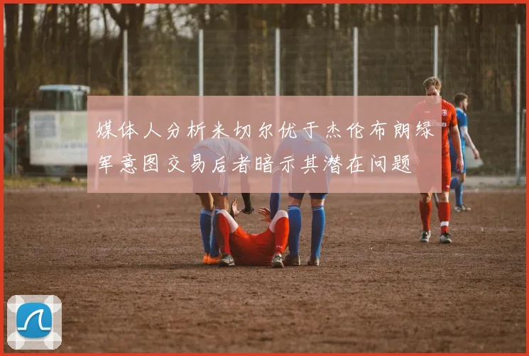 媒体人分析米切尔优于杰伦布朗绿军意图交易后者暗示其潜在问题