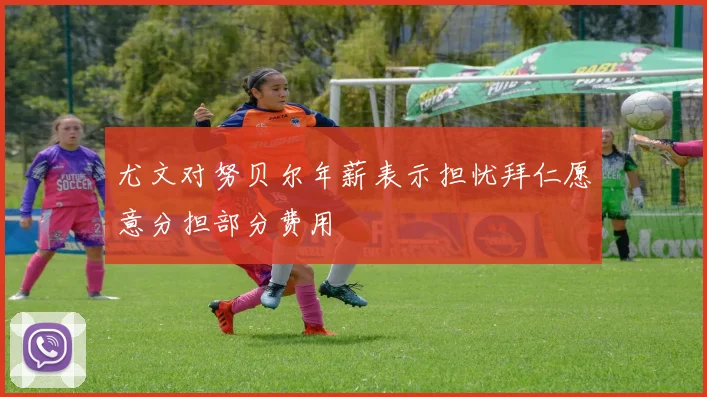尤文对努贝尔年薪表示担忧拜仁愿意分担部分费用