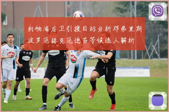 利物浦后卫引援目标分析邓弗里斯波罗范赫克范德芬等候选人解析