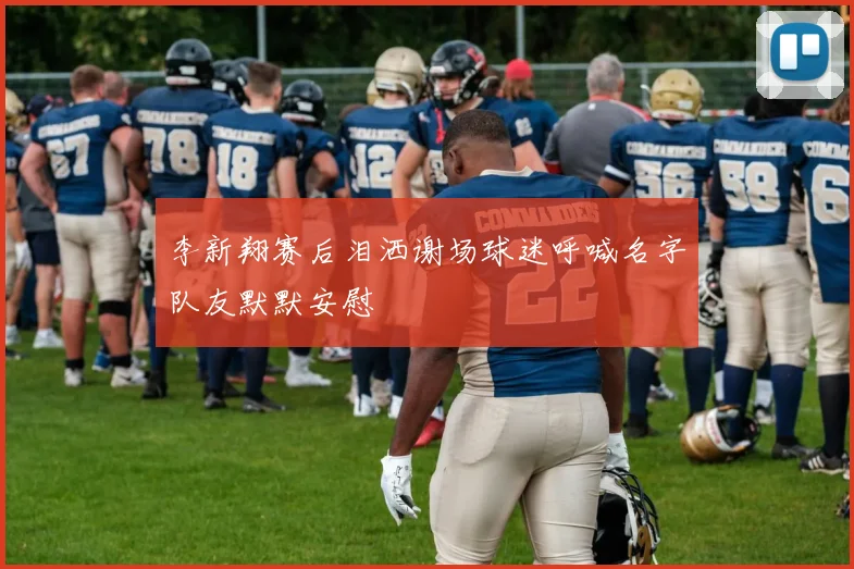 李新翔赛后泪洒谢场球迷呼喊名字队友默默安慰