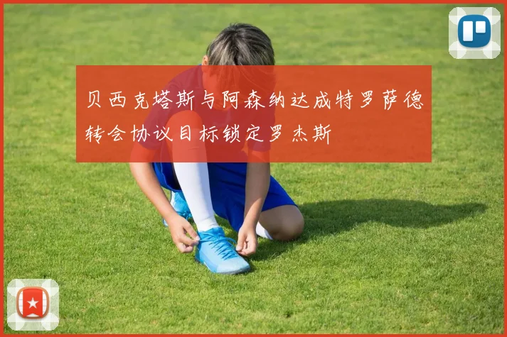 贝西克塔斯与阿森纳达成特罗萨德转会协议目标锁定罗杰斯