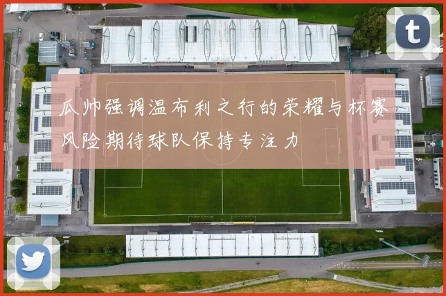 瓜帅强调温布利之行的荣耀与杯赛风险期待球队保持专注力