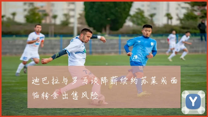 迪巴拉与罗马谈降薪续约苏莱或面临转会出售风险