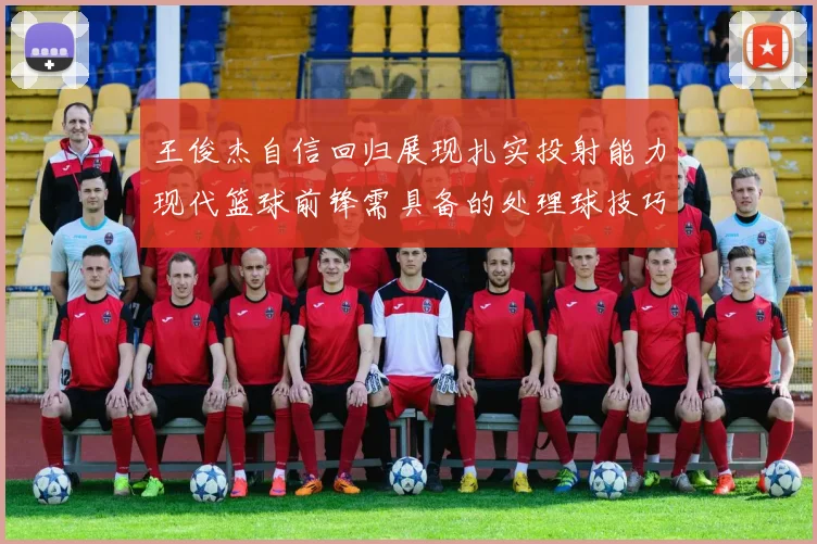 王俊杰自信回归展现扎实投射能力现代篮球前锋需具备的处理球技巧