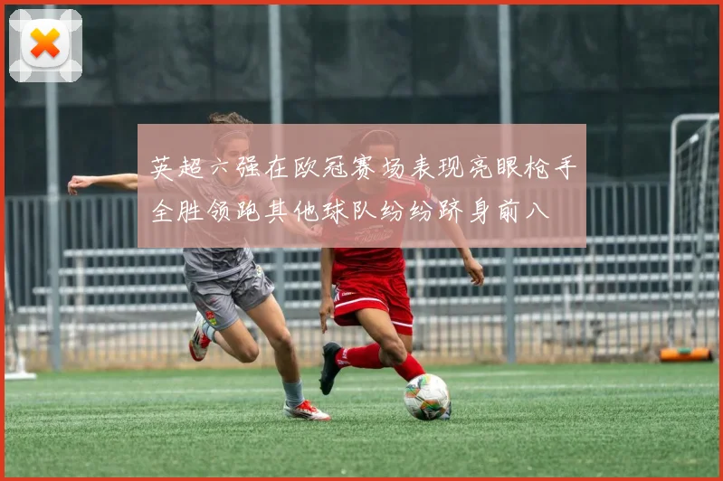 英超六强在欧冠赛场表现亮眼枪手全胜领跑其他球队纷纷跻身前八