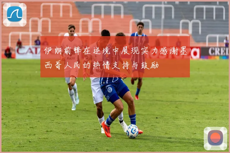 伊朗前锋在逆境中展现实力感谢墨西哥人民的热情支持与鼓励