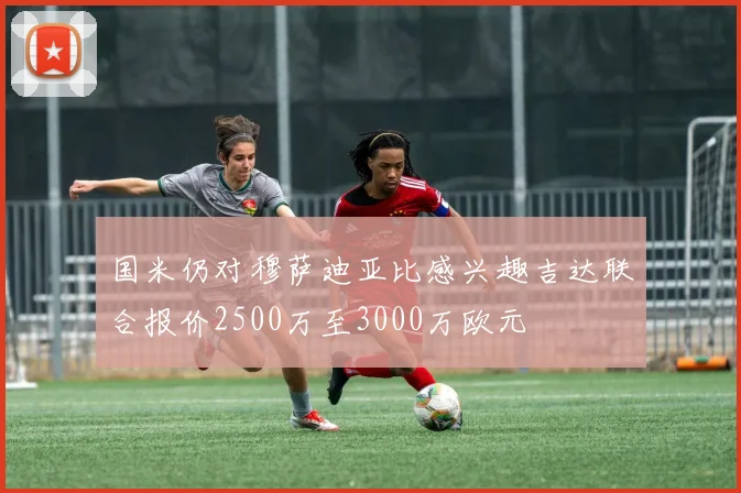 国米仍对穆萨迪亚比感兴趣吉达联合报价2500万至3000万欧元
