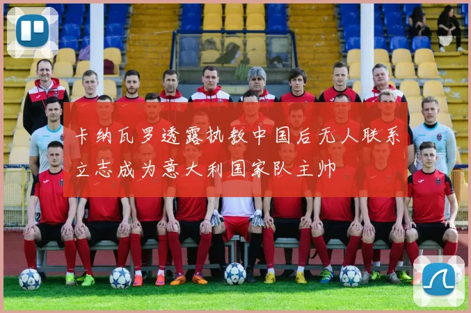 卡纳瓦罗透露执教中国后无人联系立志成为意大利国家队主帅