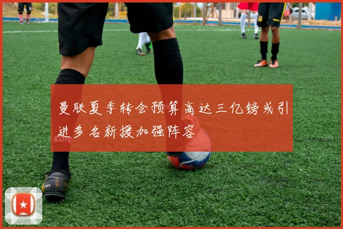 曼联夏季转会预算高达三亿镑或引进多名新援加强阵容